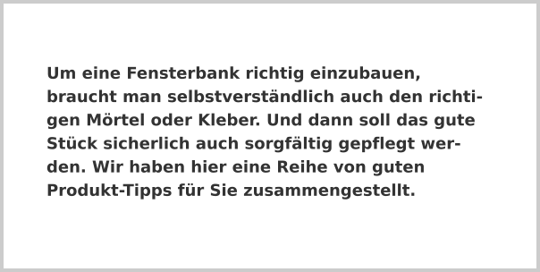 Um eine Fensterbank richtig einzubauen, braucht man selbstverständlich auch den richtigen Mörtel oder Kleber. Und dann soll das gute Stück sicherlich auch sorgfältig gepflegt werden. Wir haben hier eine Reihe von guten Produkt-Tipps für Sie zusammengestellt.