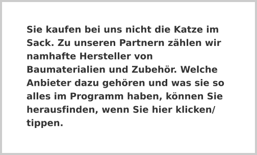 Sie kaufen bei uns nicht die Katze im Sack. Zu unseren Partnern zählen wir namhafte Hersteller von Baumaterialien und Zubehör. Welche Anbieter dazu gehören und was sie so alles im Programm haben, können Sie herausfinden, wenn Sie hier klicken/ tippen.