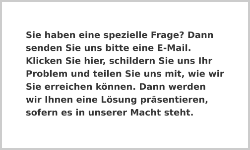 Sie haben eine spezielle Frage? Dann senden Sie uns bitte eine E-Mail. Klicken Sie hier, schildern Sie uns Ihr Problem und teilen Sie uns mit, wie wir Sie erreichen können. Dann werden wir Ihnen eine Lösung präsentieren, sofern es in unserer Macht steht.