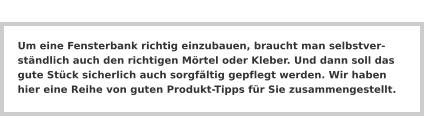 Um eine Fensterbank richtig einzubauen, braucht man selbstverständlich auch den richtigen Mörtel oder Kleber. Und dann soll das gute Stück sicherlich auch sorgfältig gepflegt werden. Wir haben hier eine Reihe von guten Produkt-Tipps für Sie zusammengestellt.