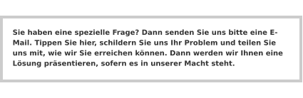 Sie haben eine spezielle Frage? Dann senden Sie uns bitte eine E-Mail. Tippen Sie hier, schildern Sie uns Ihr Problem und teilen Sie uns mit, wie wir Sie erreichen können. Dann werden wir Ihnen eine Lösung präsentieren, sofern es in unserer Macht steht.