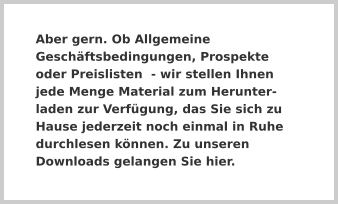 Aber gern. Ob Allgemeine Geschäftsbedingungen, Prospekte oder Preislisten  - wir stellen Ihnen jede Menge Material zum Herunter-laden zur Verfügung, das Sie sich zu Hause jederzeit noch einmal in Ruhe durchlesen können. Zu unseren Downloads gelangen Sie hier.