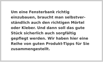 Um eine Fensterbank richtig einzubauen, braucht man selbstverständlich auch den richtigen Mörtel oder Kleber. Und dann soll das gute Stück sicherlich auch sorgfältig gepflegt werden. Wir haben hier eine Reihe von guten Produkt-Tipps für Sie zusammengestellt.