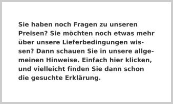 Sie haben noch Fragen zu unseren Preisen? Sie möchten noch etwas mehr über unsere Lieferbedingungen wissen? Dann schauen Sie in unsere allgemeinen Hinweise. Einfach hier klicken, und vielleicht finden Sie dann schon die gesuchte Erklärung.
