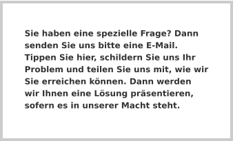 Sie haben eine spezielle Frage? Dann senden Sie uns bitte eine E-Mail. Tippen Sie hier, schildern Sie uns Ihr Problem und teilen Sie uns mit, wie wir Sie erreichen können. Dann werden wir Ihnen eine Lösung präsentieren, sofern es in unserer Macht steht.