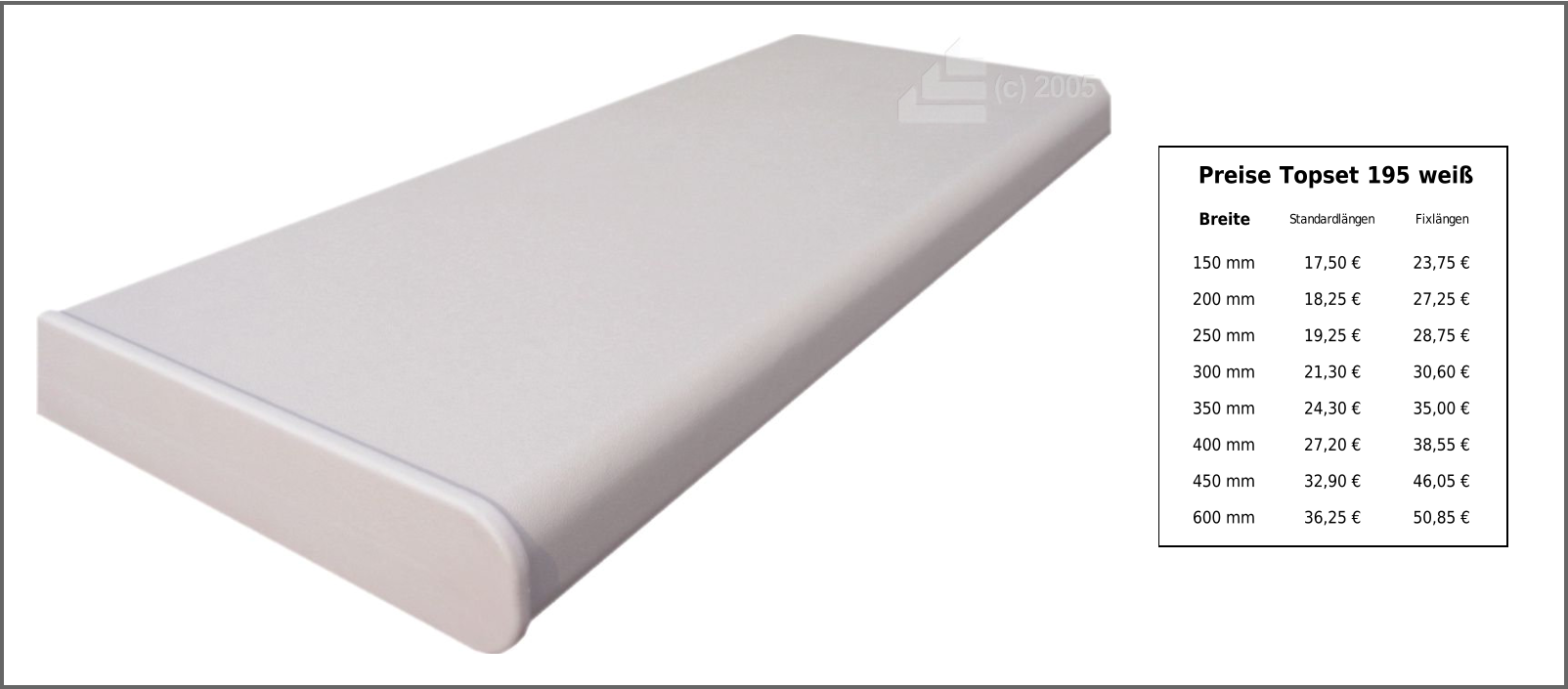 Preise Topset 195 weiß Breite Standardlängen Fixlängen 150 mm 17,50 € 23,75 € 200 mm 18,25 € 27,25 € 250 mm 19,25 € 28,75 € 300 mm 21,30 € 30,60 € 350 mm 24,30 € 35,00 € 400 mm 27,20 € 38,55 € 450 mm 32,90 € 46,05 € 600 mm 36,25 € 50,85 €