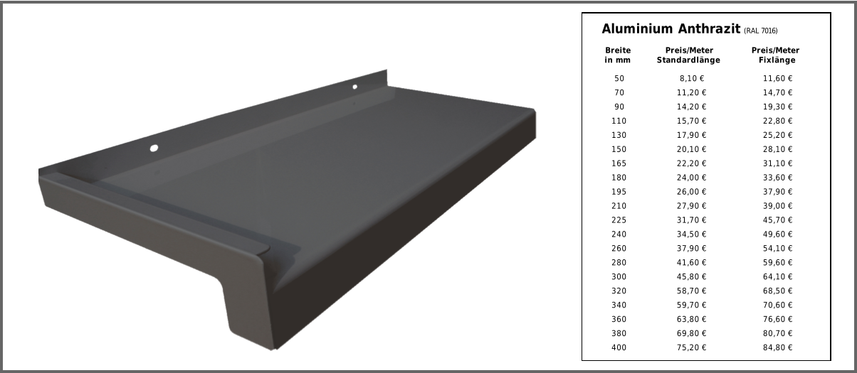 50 8,10 € 11,60 € 70 11,20 € 14,70 € 90 14,20 € 19,30 € 110 15,70 € 22,80 € 130 17,90 € 25,20 € 150 20,10 € 28,10 € 165 22,20 € 31,10 € 180 24,00 € 33,60 € 195 26,00 € 37,90 € 210 27,90 € 39,00 € 225 31,70 € 45,70 € 240 34,50 € 49,60 € 260 37,90 € 54,10 € 280 41,60 € 59,60 € 300 45,80 € 64,10 € 320 58,70 € 68,50 € 340 59,70 € 70,60 € 360 63,80 € 76,60 € 380 69,80 € 80,70 € 400 75,20 € 84,80 € Aluminium Anthrazit  (RAL 7016) Breite in mm Preis/Meter Standardlänge Preis/Meter Fixlänge