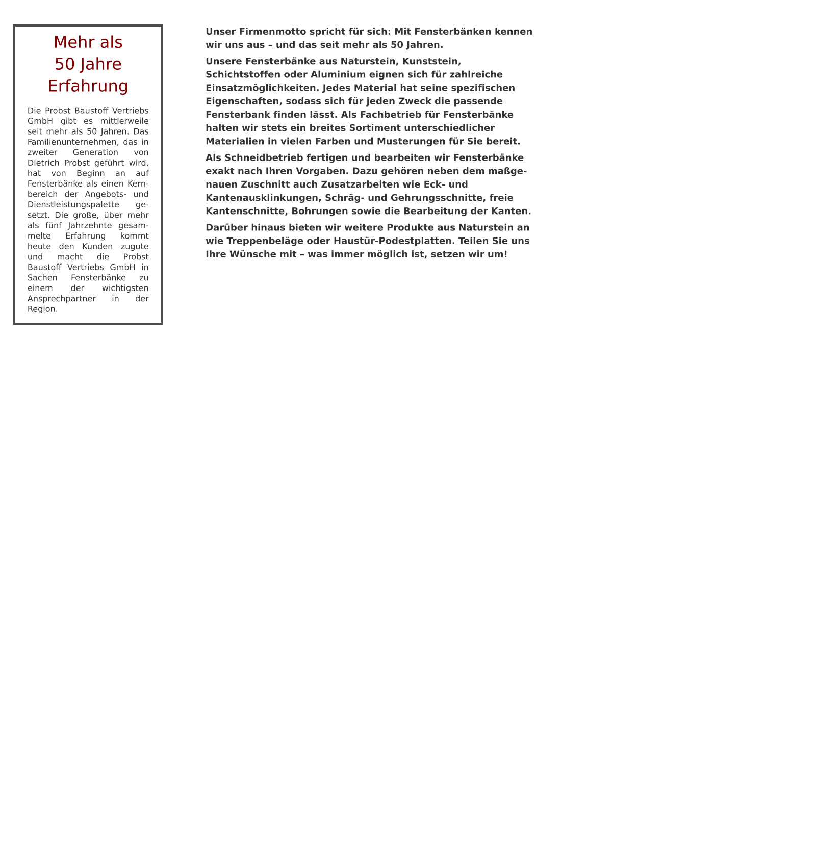 Unser Firmenmotto spricht für sich: Mit Fensterbänken kennen wir uns aus – und das seit mehr als 50 Jahren.  Unsere Fensterbänke aus Naturstein, Kunststein, Schichtstoffen oder Aluminium eignen sich für zahlreiche Einsatzmöglichkeiten. Jedes Material hat seine spezifischen Eigenschaften, sodass sich für jeden Zweck die passende Fensterbank finden lässt. Als Fachbetrieb für Fensterbänke halten wir stets ein breites Sortiment unterschiedlicher Materialien in vielen Farben und Musterungen für Sie bereit. Als Schneidbetrieb fertigen und bearbeiten wir Fensterbänke exakt nach Ihren Vorgaben. Dazu gehören neben dem maßge- nauen Zuschnitt auch Zusatzarbeiten wie Eck- und Kantenausklinkungen, Schräg- und Gehrungsschnitte, freie Kantenschnitte, Bohrungen sowie die Bearbeitung der Kanten. Darüber hinaus bieten wir weitere Produkte aus Naturstein an wie Treppenbeläge oder Haustür-Podestplatten. Teilen Sie uns Ihre Wünsche mit – was immer möglich ist, setzen wir um! Mehr als50 Jahre Erfahrung Die Probst Baustoff Vertriebs GmbH gibt es mittlerweile seit mehr als 50 Jahren. Das Familienunternehmen, das in zweiter Generation von Dietrich Probst geführt wird, hat von Beginn an auf Fensterbänke als einen Kern-bereich der Angebots- und Dienstleistungspalette ge-setzt. Die große, über mehr als fünf Jahrzehnte gesam-melte Erfahrung kommt heute den Kunden zugute und macht die Probst Baustoff Vertriebs GmbH in Sachen Fensterbänke zu einem der wichtigsten Ansprechpartner in der Region.