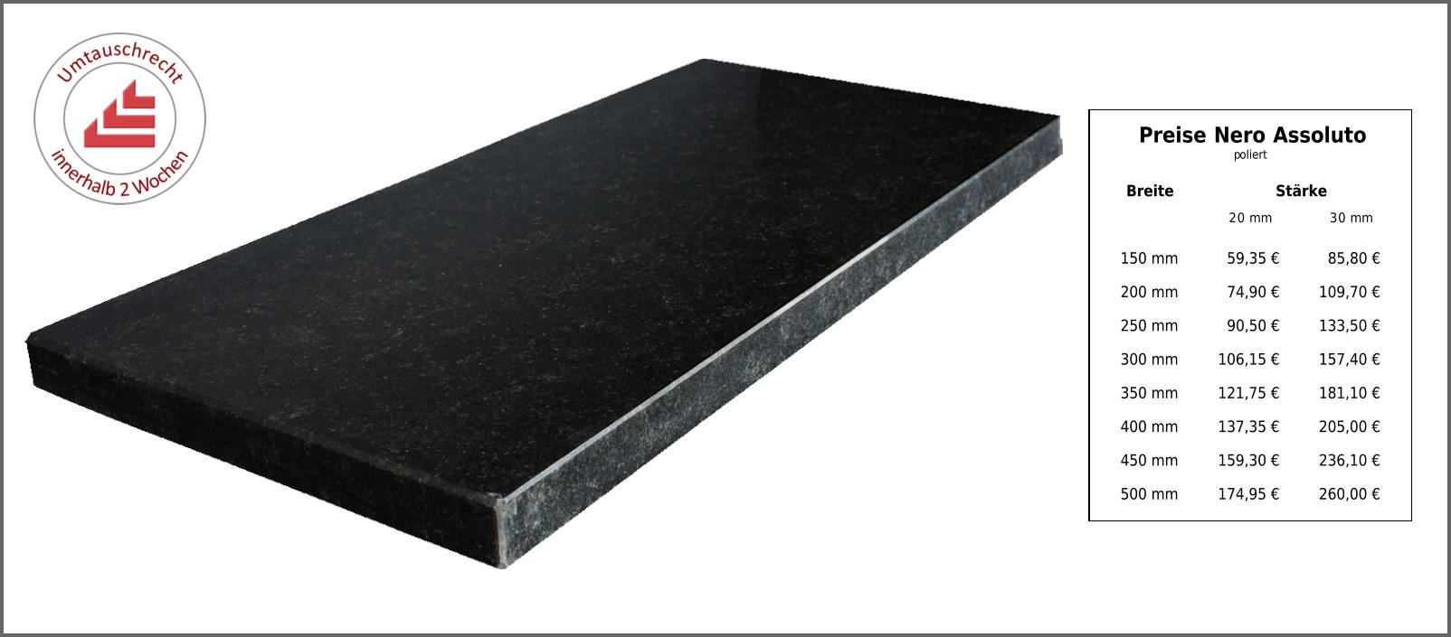 Breite Stärke 20 mm 30 mm 150 mm 59,35 € 85,80 € 200 mm 74,90 € 109,70 € 250 mm 90,50 € 133,50 € 300 mm 106,15 € 157,40 € 350 mm 121,75 € 181,10 € 400 mm 137,35 € 205,00 € 450 mm 159,30 € 236,10 € 500 mm 174,95 € 260,00 € Preise Nero Assoluto poliert