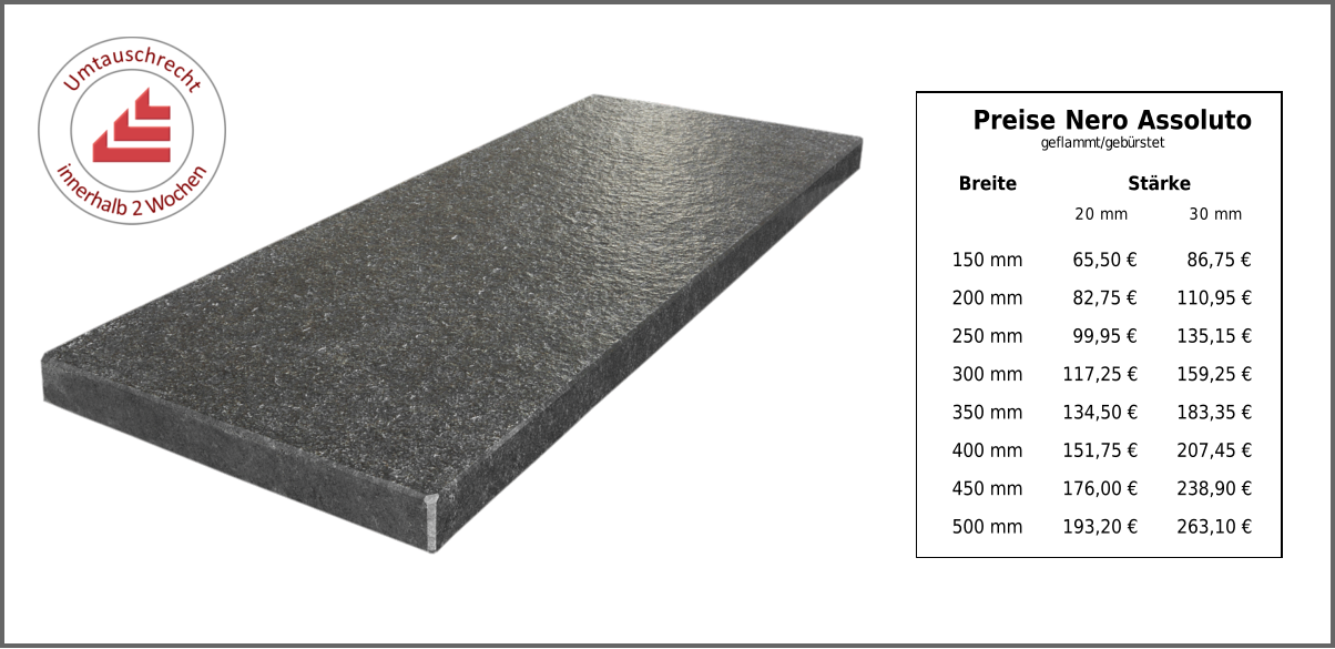 Breite Stärke 20 mm 30 mm 150 mm 65,50 € 86,75 € 200 mm 82,75 € 110,95 € 250 mm 99,95 € 135,15 € 300 mm 117,25 € 159,25 € 350 mm 134,50 € 183,35 € 400 mm 151,75 € 207,45 € 450 mm 176,00 € 238,90 € 500 mm 193,20 € 263,10 € Preise Nero Assoluto geflammt/gebürstet