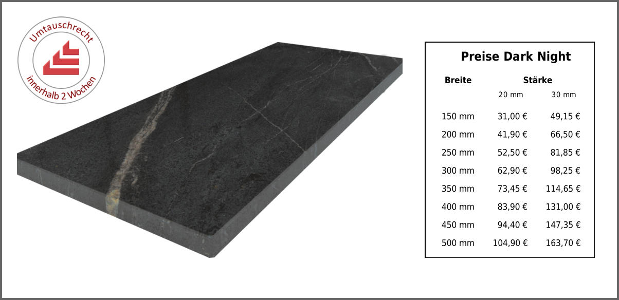 Breite Stärke 20 mm 30 mm 150 mm 31,00 € 49,15 € 200 mm 41,90 € 66,50 € 250 mm 52,50 € 81,85 € 300 mm 62,90 € 98,25 € 350 mm 73,45 € 114,65 € 400 mm 83,90 € 131,00 € 450 mm 94,40 € 147,35 € 500 mm 104,90 € 163,70 € Preise Dark Night