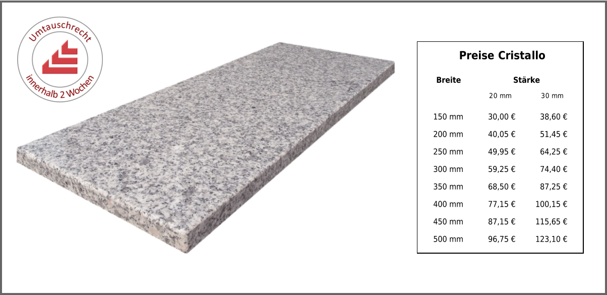 Breite Stärke 20 mm 30 mm 150 mm 30,00 € 38,60 € 200 mm 40,05 € 51,45 € 250 mm 49,95 € 64,25 € 300 mm 59,25 € 74,40 € 350 mm 68,50 € 87,25 € 400 mm 77,15 € 100,15 € 450 mm 87,15 € 115,65 € 500 mm 96,75 € 123,10 € Preise Cristallo