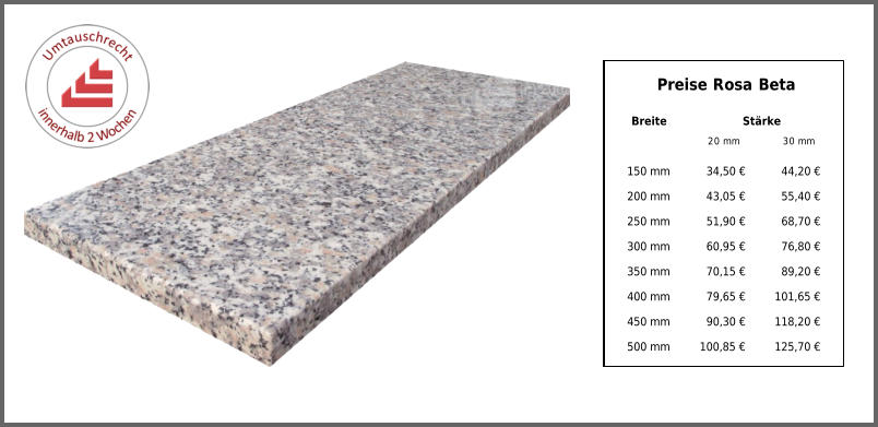Preise Rosa Beta Breite Stärke 20 mm 30 mm 150 mm 34,50 € 44,20 € 200 mm 43,05 € 55,40 € 250 mm 51,90 € 68,70 € 300 mm 60,95 € 76,80 € 350 mm 70,15 € 89,20 € 400 mm 79,65 € 101,65 € 450 mm 90,30 € 118,20 € 500 mm 100,85 € 125,70 €