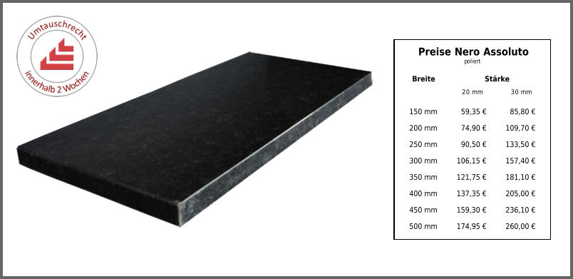 Breite Stärke 20 mm 30 mm 150 mm 59,35 € 85,80 € 200 mm 74,90 € 109,70 € 250 mm 90,50 € 133,50 € 300 mm 106,15 € 157,40 € 350 mm 121,75 € 181,10 € 400 mm 137,35 € 205,00 € 450 mm 159,30 € 236,10 € 500 mm 174,95 € 260,00 € Preise Nero Assoluto poliert