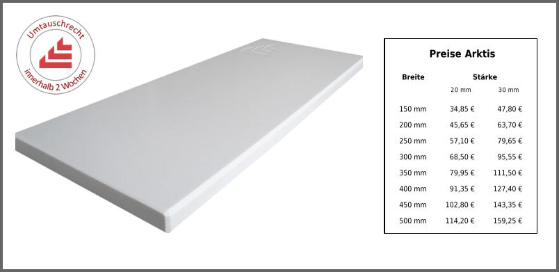 Preise Arktis Breite Stärke 20 mm 30 mm 150 mm 34,85 € 47,80 € 200 mm 45,65 € 63,70 € 250 mm 57,10 € 79,65 € 300 mm 68,50 € 95,55 € 350 mm 79,95 € 111,50 € 400 mm 91,35 € 127,40 € 450 mm 102,80 € 143,35 € 500 mm 114,20 € 159,25 €