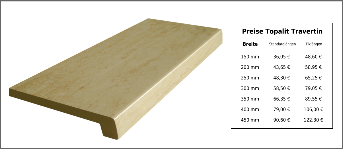 Breite Standardlängen Fixlängen 150 mm 36,05 € 48,60 € 200 mm 43,65 € 58,95 € 250 mm 48,30 € 65,25 € 300 mm 58,50 € 79,05 € 350 mm 66,35 € 89,55 € 400 mm 79,00 € 106,00 € 450 mm 90,60 € 122,30 € Preise Topalit Travertin