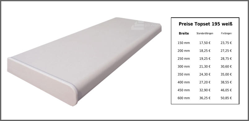 Preise Topset 195 weiß Breite Standardlängen Fixlängen 150 mm 17,50 € 23,75 € 200 mm 18,25 € 27,25 € 250 mm 19,25 € 28,75 € 300 mm 21,30 € 30,60 € 350 mm 24,30 € 35,00 € 400 mm 27,20 € 38,55 € 450 mm 32,90 € 46,05 € 600 mm 36,25 € 50,85 €